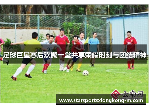足球巨星赛后欢聚一堂共享荣耀时刻与团结精神