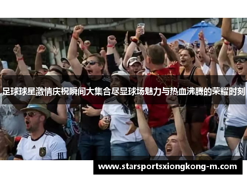 足球球星激情庆祝瞬间大集合尽显球场魅力与热血沸腾的荣耀时刻