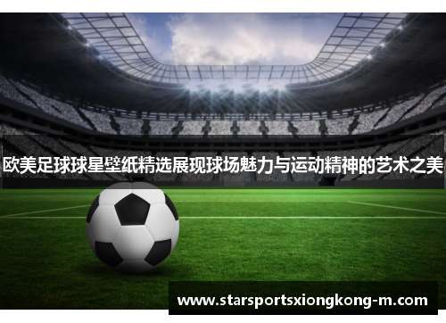 欧美足球球星壁纸精选展现球场魅力与运动精神的艺术之美