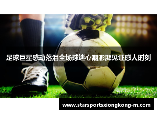 足球巨星感动落泪全场球迷心潮澎湃见证感人时刻