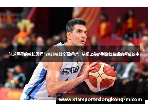 篮球巨星的成长历程与卓越成就全面解析：从初出茅庐到巅峰荣耀的背后故事